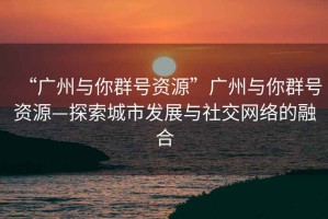“廣州與你群號(hào)資源”廣州與你群號(hào)資源—探索城市發(fā)展與社交網(wǎng)絡(luò)的融合