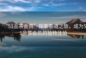 “51品茶會(huì)員”探索茶道之旅，成為51品茶會(huì)員的獨(dú)特體驗(yàn)