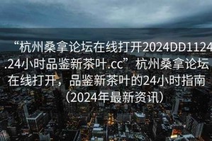 “杭州桑拿論壇在線打開2024DD1124.24小時品鑒新茶葉.cc”杭州桑拿論壇在線打開，品鑒新茶葉的24小時指南（2024年最新資訊）