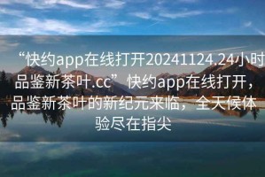 “快約app在線打開(kāi)20241124.24小時(shí)品鑒新茶葉.cc”快約app在線打開(kāi)，品鑒新茶葉的新紀(jì)元來(lái)臨，全天候體驗(yàn)盡在指尖