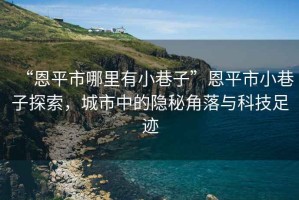 “恩平市哪里有小巷子”恩平市小巷子探索，城市中的隱秘角落與科技足跡