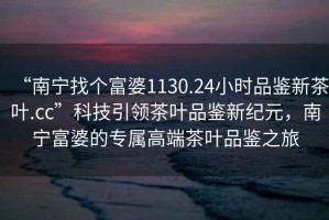 “南寧找個富婆1130.24小時品鑒新茶葉.cc”科技引領(lǐng)茶葉品鑒新紀(jì)元，南寧富婆的專屬高端茶葉品鑒之旅