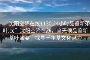 “沈陽空降在線1130.24小時品鑒新茶葉.cc”沈陽空降在線，全天候品鑒新茶葉盛宴，探尋千年茶文化魅力