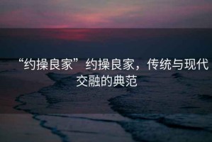 “約操良家”約操良家，傳統(tǒng)與現(xiàn)代交融的典范