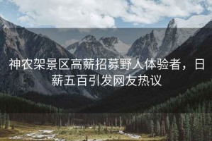 神農(nóng)架景區(qū)高薪招募野人體驗(yàn)者，日薪五百引發(fā)網(wǎng)友熱議