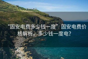 “固安電費(fèi)多少錢(qián)一度”固安電費(fèi)價(jià)格解析，多少錢(qián)一度電？