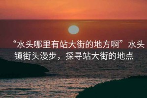 “水頭哪里有站大街的地方啊”水頭鎮(zhèn)街頭漫步，探尋站大街的地點