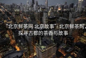 “北京鮮茶網(wǎng) 北京故事”北京鮮茶網(wǎng)，探尋古都的茶香與故事