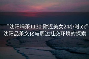 “沈陽(yáng)喝茶1130.附近美女24小時(shí).cc”沈陽(yáng)品茶文化與周邊社交環(huán)境的探索