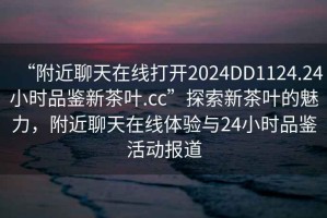 “附近聊天在線打開2024DD1124.24小時品鑒新茶葉.cc”探索新茶葉的魅力，附近聊天在線體驗與24小時品鑒活動報道