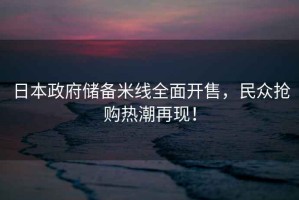 日本政府儲備米線全面開售，民眾搶購熱潮再現(xiàn)！