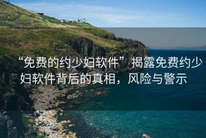 “免費(fèi)的約少婦軟件”揭露免費(fèi)約少婦軟件背后的真相，風(fēng)險(xiǎn)與警示