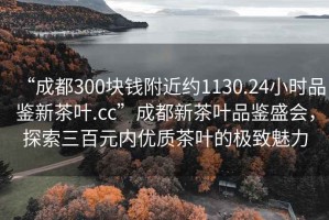 “成都300塊錢附近約1130.24小時(shí)品鑒新茶葉.cc”成都新茶葉品鑒盛會(huì)，探索三百元內(nèi)優(yōu)質(zhì)茶葉的極致魅力