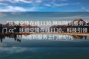“撫順空降在線1130.隨叫隨到服務(wù)上門.cc”撫順空降在線1130，科技引領(lǐng)隨叫隨到服務(wù)上門新紀(jì)元