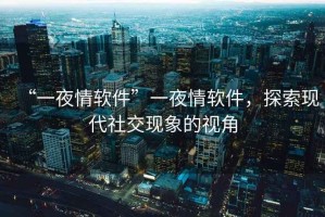 “一夜情軟件”一夜情軟件，探索現(xiàn)代社交現(xiàn)象的視角