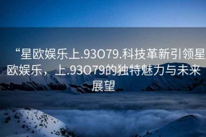 “星歐娛樂上.93O79.科技革新引領(lǐng)星歐娛樂，上.93O79的獨(dú)特魅力與未來展望