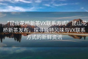 “昆山花橋新茶VX聯(lián)系方式”昆山花橋新茶發(fā)布，探尋獨(dú)特風(fēng)味與VX聯(lián)系方式的新鮮資訊