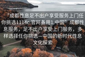 “成都性息足不出戶(hù)享受服務(wù)上門(mén)任你挑選1114c.官網(wǎng)備用1.中國(guó)”成都性息服務(wù)，足不出戶(hù)享受上門(mén)服務(wù)，多樣選擇任你挑選—中國(guó)的新時(shí)代性息文化探索