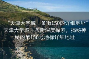 “天津大學(xué)城一條街150的詳細(xì)地址”天津大學(xué)城一條街深度探索，揭秘神秘的第150號地標(biāo)詳細(xì)地址