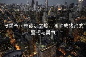 張馨予雨林徒步之旅，腳腫成豬蹄的堅韌與勇氣