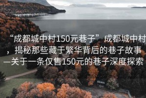 “成都城中村150元巷子”成都城中村，揭秘那些藏于繁華背后的巷子故事—關(guān)于一條僅售150元的巷子深度探索