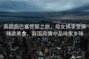 高圓圓巴塞羅那之旅，母女倆享受麻辣燙美食，異國(guó)風(fēng)情中品味家鄉(xiāng)味