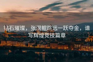 鉆石璀璨，張溟鯤跳遠(yuǎn)一躍奪金，譜寫輝煌競技篇章