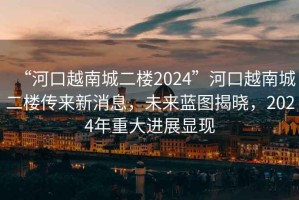 “河口越南城二樓2024”河口越南城二樓傳來新消息，未來藍(lán)圖揭曉，2024年重大進(jìn)展顯現(xiàn)