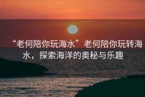 “老何陪你玩海水”老何陪你玩轉(zhuǎn)海水，探索海洋的奧秘與樂趣
