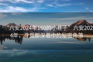 “六安2024年150的小巷子”六安2024年，尋覓那深巷中的秘密角落