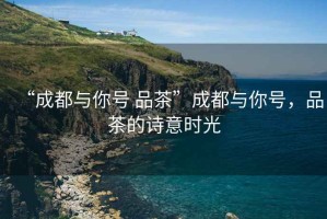“成都與你號(hào) 品茶”成都與你號(hào)，品茶的詩意時(shí)光