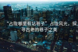 “占隴哪里有站巷子”占隴風(fēng)光，探尋古老的巷子之美