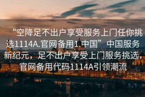 “空降足不出戶享受服務(wù)上門任你挑選1114A.官網(wǎng)備用1.中國(guó)”中國(guó)服務(wù)新紀(jì)元，足不出戶享受上門服務(wù)挑選，官網(wǎng)備用代碼1114A引領(lǐng)潮流