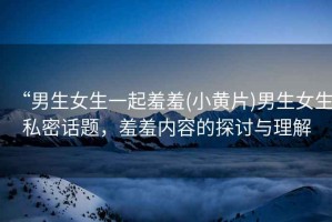 “男生女生一起羞羞(小黃片)男生女生私密話(huà)題，羞羞內(nèi)容的探討與理解