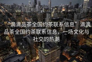 “滴滴品茶全國(guó)約茶聯(lián)系信息”滴滴品茶全國(guó)約茶聯(lián)系信息，一場(chǎng)文化與社交的熱潮