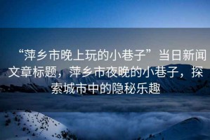 “萍鄉(xiāng)市晚上玩的小巷子”當(dāng)日新聞文章標(biāo)題，萍鄉(xiāng)市夜晚的小巷子，探索城市中的隱秘樂趣