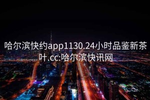 哈爾濱快約app1130.24小時品鑒新茶葉.cc:哈爾濱快訊網(wǎng)