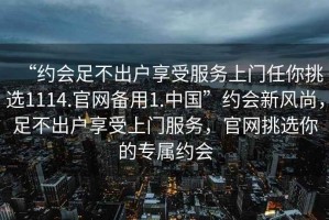 “約會足不出戶享受服務(wù)上門任你挑選1114.官網(wǎng)備用1.中國”約會新風(fēng)尚，足不出戶享受上門服務(wù)，官網(wǎng)挑選你的專屬約會