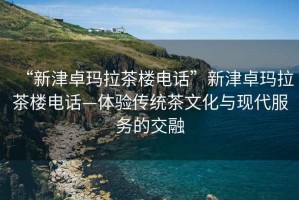 “新津卓瑪拉茶樓電話”新津卓瑪拉茶樓電話—體驗(yàn)傳統(tǒng)茶文化與現(xiàn)代服務(wù)的交融