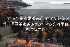 “武漢品茶茶嫩茶wx”武漢品茶新風(fēng)尚，探尋茶嫩茶的魅力與wx交流平臺(tái)的獨(dú)特之處