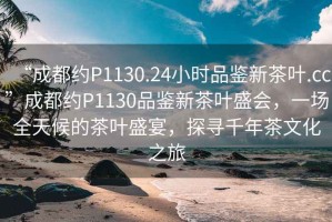 “成都約P1130.24小時品鑒新茶葉.cc”成都約P1130品鑒新茶葉盛會，一場全天候的茶葉盛宴，探尋千年茶文化之旅