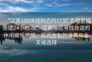 “江蘇100塊錢附近約1130.去哪里找合適24小時(shí).cc”江蘇地區(qū)尋找合適的休閑娛樂(lè)場(chǎng)所，百元左右的消費(fèi)與全天候選擇