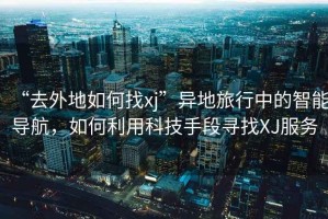 “去外地如何找xj”異地旅行中的智能導(dǎo)航，如何利用科技手段尋找XJ服務(wù)