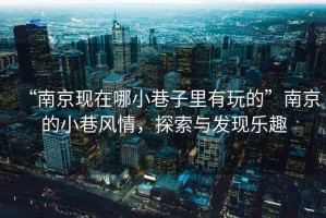 “南京現(xiàn)在哪小巷子里有玩的”南京的小巷風(fēng)情，探索與發(fā)現(xiàn)樂趣