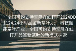 “全國(guó)可約支持空降在線打開(kāi)2024DD1124.24小時(shí)品鑒新茶葉.cc”科技賦能茶葉產(chǎn)業(yè)，全國(guó)可約支持空降在線打開(kāi)品鑒新茶葉的新模式探索