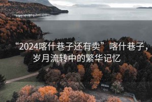 “2024喀什巷子還有賣”喀什巷子，歲月流轉(zhuǎn)中的繁華記憶