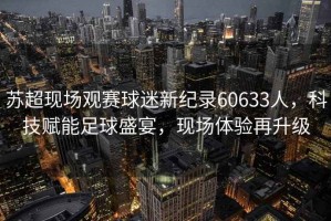 蘇超現(xiàn)場觀賽球迷新紀錄60633人，科技賦能足球盛宴，現(xiàn)場體驗再升級