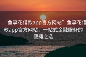 “魚享花借款app官方網(wǎng)站”魚享花借款app官方網(wǎng)站，一站式金融服務(wù)的便捷之選