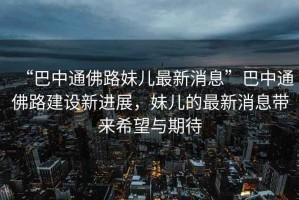 “巴中通佛路妹兒最新消息”巴中通佛路建設(shè)新進(jìn)展，妹兒的最新消息帶來希望與期待