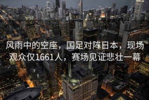 風雨中的空座，國足對陣日本，現(xiàn)場觀眾僅1661人，賽場見證悲壯一幕